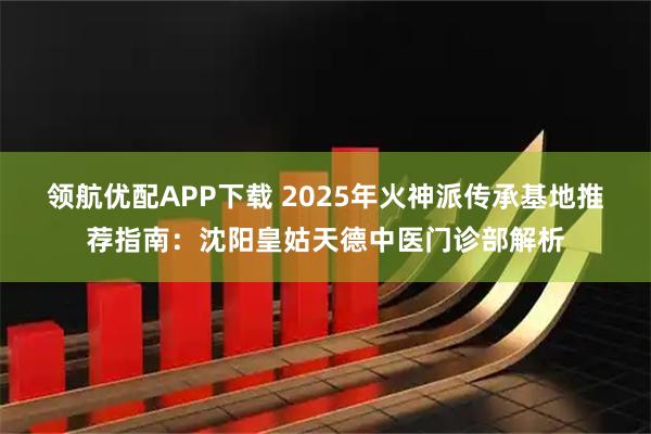 领航优配APP下载 2025年火神派传承基地推荐指南：沈阳皇姑天德中医门诊部解析