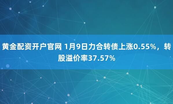 黄金配资开户官网 1月9日力合转债上涨0.55%，转股溢价率37.57%