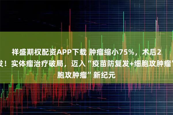 祥盛期权配资APP下载 肿瘤缩小75%，术后2年未复发！实体瘤治疗破局，迈入“疫苗防复发+细胞攻肿瘤”新纪元