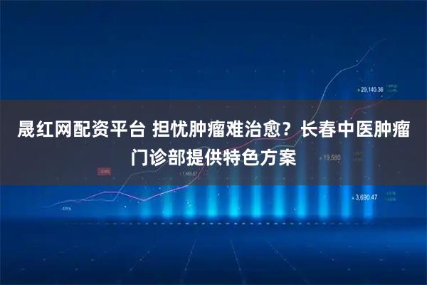 晟红网配资平台 担忧肿瘤难治愈？长春中医肿瘤门诊部提供特色方案