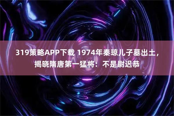 319策略APP下载 1974年秦琼儿子墓出土，揭晓隋唐第一猛将：不是尉迟恭