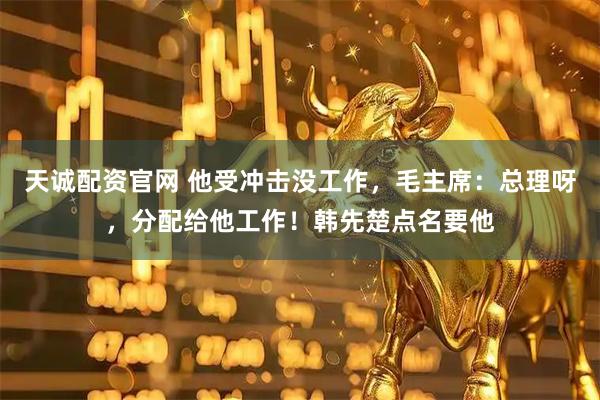 天诚配资官网 他受冲击没工作，毛主席：总理呀，分配给他工作！韩先楚点名要他