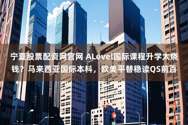 宁夏股票配资网官网 ALevel国际课程升学太烧钱？马来西亚国际本科，欧美平替稳读QS前百