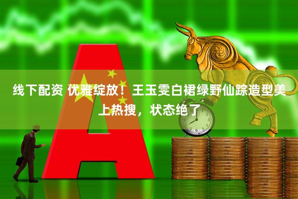 线下配资 优雅绽放！王玉雯白裙绿野仙踪造型美上热搜，状态绝了