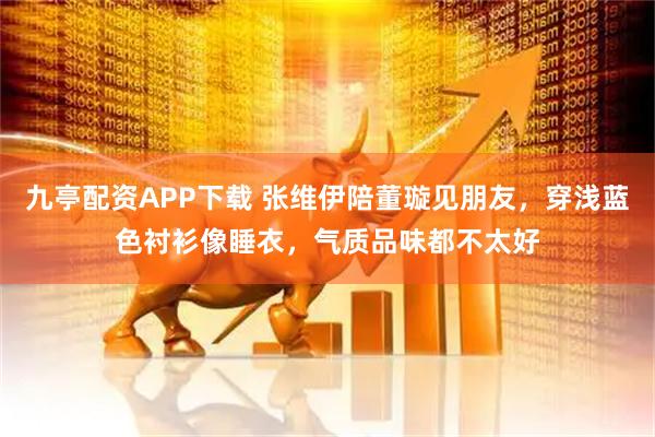九亭配资APP下载 张维伊陪董璇见朋友，穿浅蓝色衬衫像睡衣，气质品味都不太好