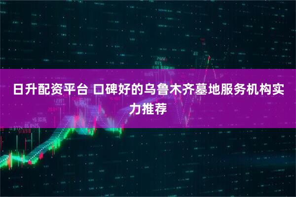 日升配资平台 口碑好的乌鲁木齐墓地服务机构实力推荐